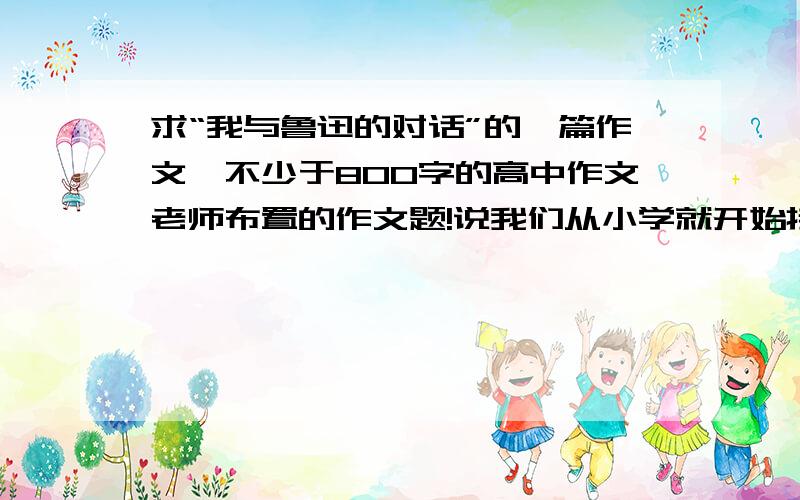 求“我与鲁迅的对话”的一篇作文,不少于800字的高中作文老师布置的作文题!说我们从小学就开始接触鲁迅的文章,对他应该有所了解,所以写一篇“我和鲁迅的对话”为话题的作文!二十号要