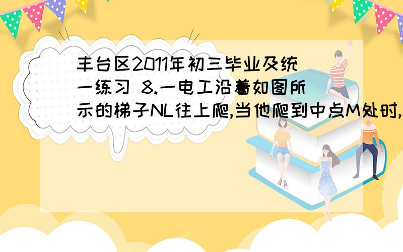 丰台区2011年初三毕业及统一练习 8.一电工沿着如图所示的梯子NL往上爬,当他爬到中点M处时,由于地面太滑选择 c的原因8.一电工沿着如图所示的梯子NL往上爬,当他爬到中点M处时,由于地面太滑,