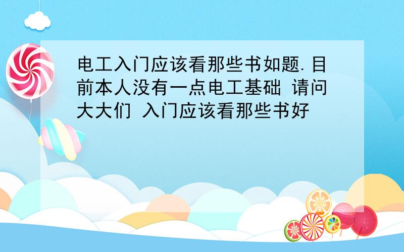 电工入门应该看那些书如题.目前本人没有一点电工基础 请问大大们 入门应该看那些书好