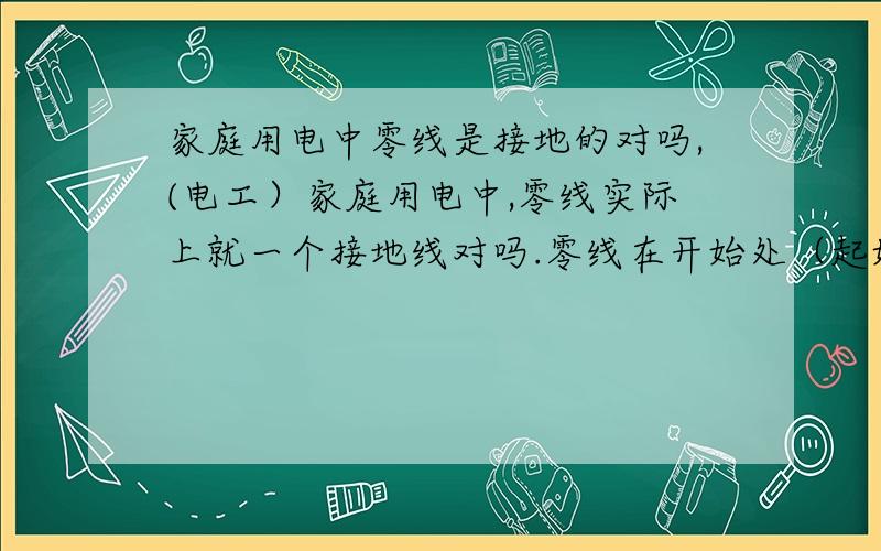 家庭用电中零线是接地的对吗,(电工）家庭用电中,零线实际上就一个接地线对吗.零线在开始处（起始端）已经接地了对吗?