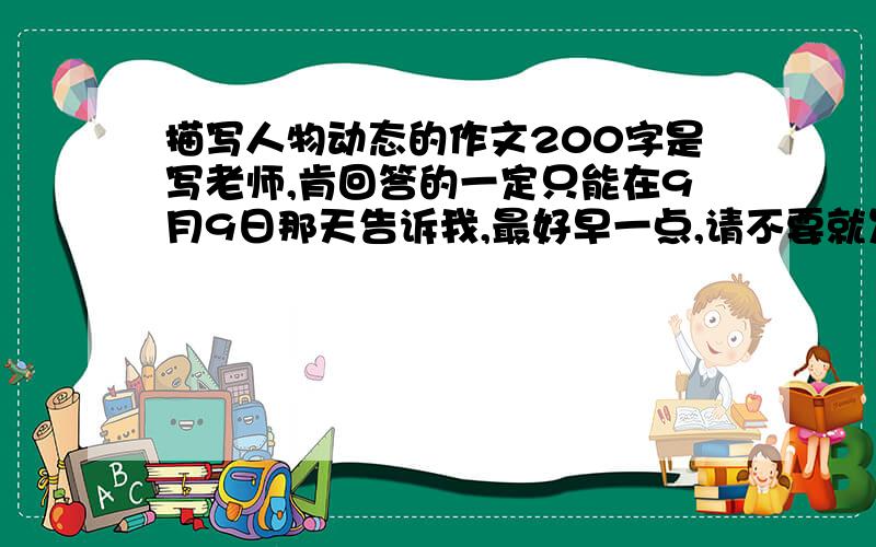 描写人物动态的作文200字是写老师,肯回答的一定只能在9月9日那天告诉我,最好早一点,请不要就发几句话或者就一句话,也不要随口骂人,请配合一下.要是过了9月9日,也不评好评,要快点啊……