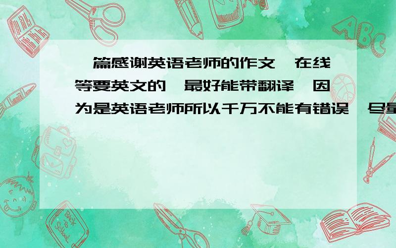 一篇感谢英语老师的作文,在线等要英文的,最好能带翻译,因为是英语老师所以千万不能有错误,尽量长一点,用书信的格式,我现在初中毕业,给初中老师的,是全体学生写给一个老师的,人称不能