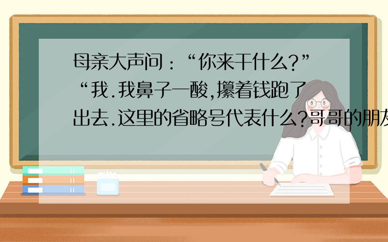 母亲大声问：“你来干什么?”“我.我鼻子一酸,攥着钱跑了出去.这里的省略号代表什么?哥哥的朋友们送了我几册小书：《刘胡兰小传》《卓娅和舒拉的故事》《古丽雅的道路》.这里省略号