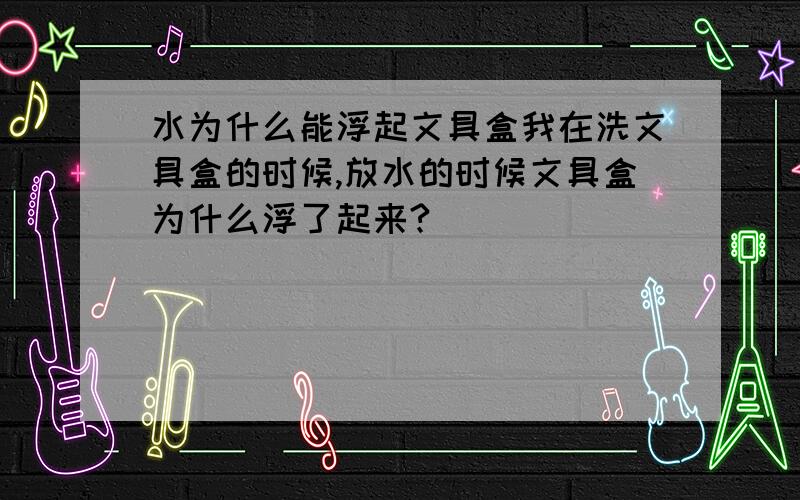 水为什么能浮起文具盒我在洗文具盒的时候,放水的时候文具盒为什么浮了起来?