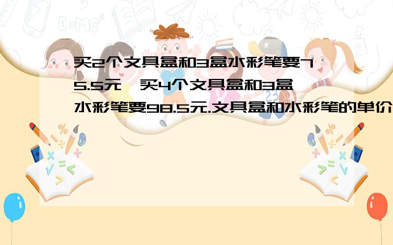 买2个文具盒和3盒水彩笔要75.5元,买4个文具盒和3盒水彩笔要98.5元.文具盒和水彩笔的单价各是多少