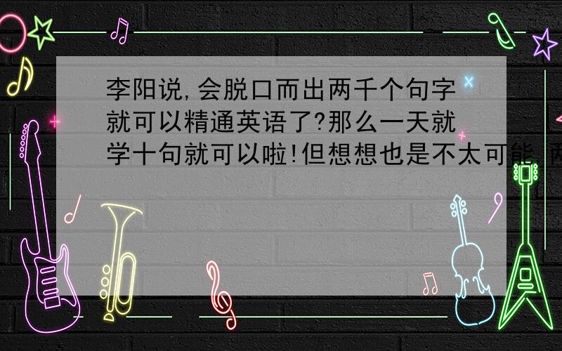 李阳说,会脱口而出两千个句字就可以精通英语了?那么一天就学十句就可以啦!但想想也是不太可能,两千句是死的,怎么可能精通呢?在美国,有些甚至达到了10万个单词啊.你们觉得呢