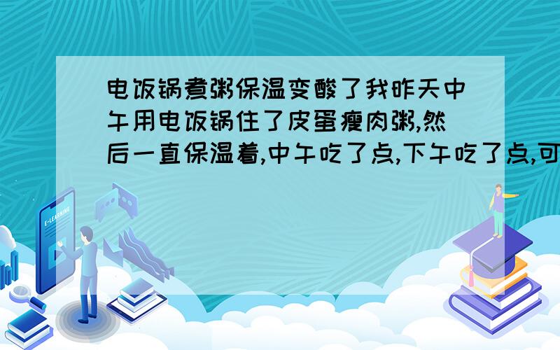 电饭锅煮粥保温变酸了我昨天中午用电饭锅住了皮蛋瘦肉粥,然后一直保温着,中午吃了点,下午吃了点,可是到晚上七八点的时候再吃,粥就变酸了,怎么会变质了呢?我住在外面,没有冰箱