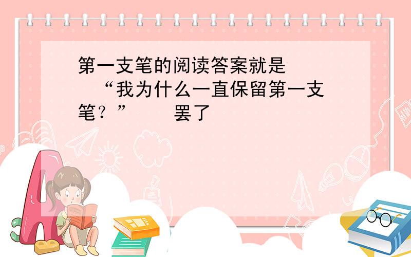 第一支笔的阅读答案就是     “我为什么一直保留第一支笔？”    罢了