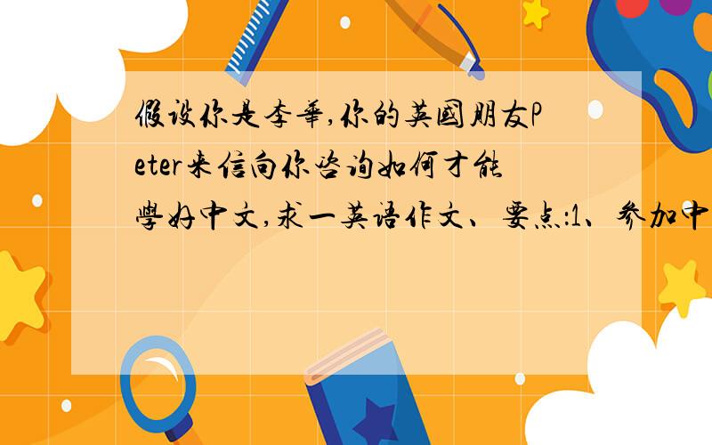 假设你是李华,你的英国朋友Peter来信向你咨询如何才能学好中文,求一英语作文、要点：1、参加中文学...假设你是李华,你的英国朋友Peter来信向你咨询如何才能学好中文,求一英语作文、要点