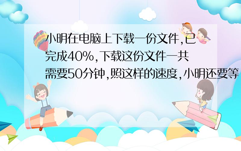 小明在电脑上下载一份文件,已完成40％,下载这份文件一共需要50分钟,照这样的速度,小明还要等（ ）分钟才能下载完成这份文件