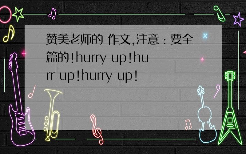 赞美老师的 作文,注意：要全篇的!hurry up!hurr up!hurry up!