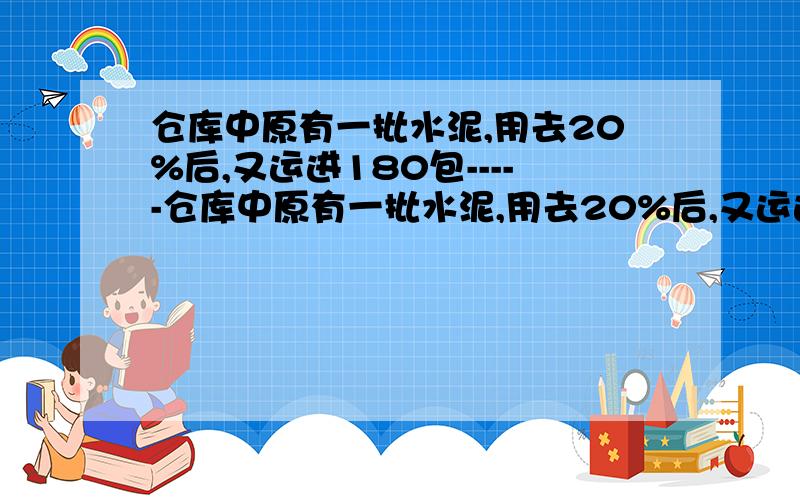 仓库中原有一批水泥,用去20%后,又运进180包-----仓库中原有一批水泥,用去20%后,又运进180包,这时仓库里水泥与原有水泥的比是5:4.仓库中原有水泥多少包?还要有详细的解说哦!为什么这样做,每