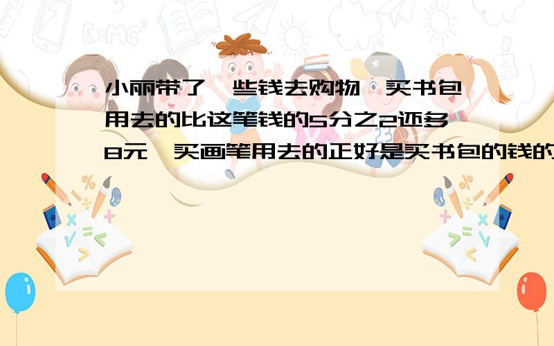 小丽带了一些钱去购物,买书包用去的比这笔钱的5分之2还多8元,买画笔用去的正好是买书包的钱的2分之1,这时还剩6元.小丽一共带了多少元?