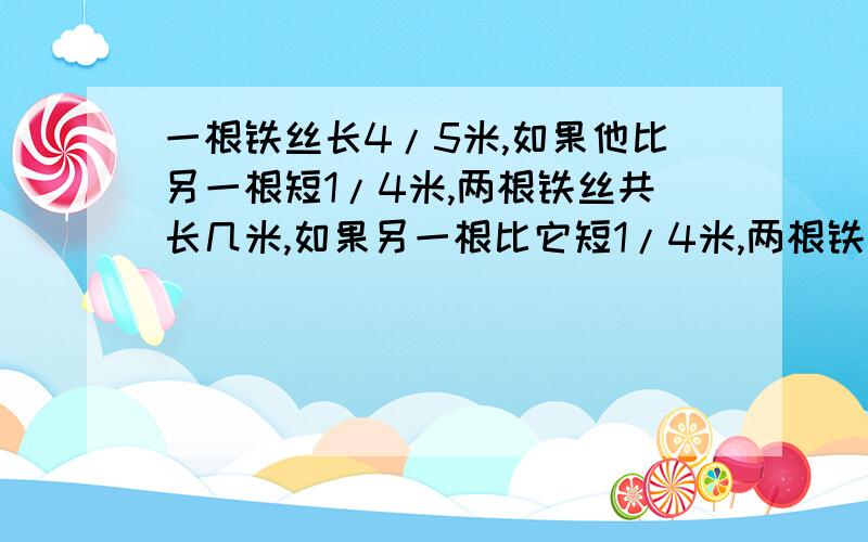 一根铁丝长4/5米,如果他比另一根短1/4米,两根铁丝共长几米,如果另一根比它短1/4米,两根铁丝共长几米?