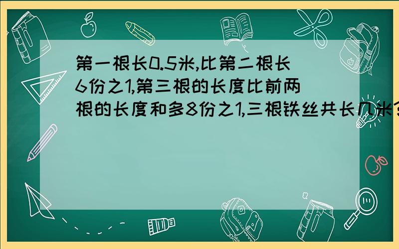 第一根长0.5米,比第二根长6份之1,第三根的长度比前两根的长度和多8份之1,三根铁丝共长几米?