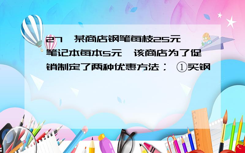 27、某商店钢笔每枝25元,笔记本每本5元,该商店为了促销制定了两种优惠方法； ①买钢