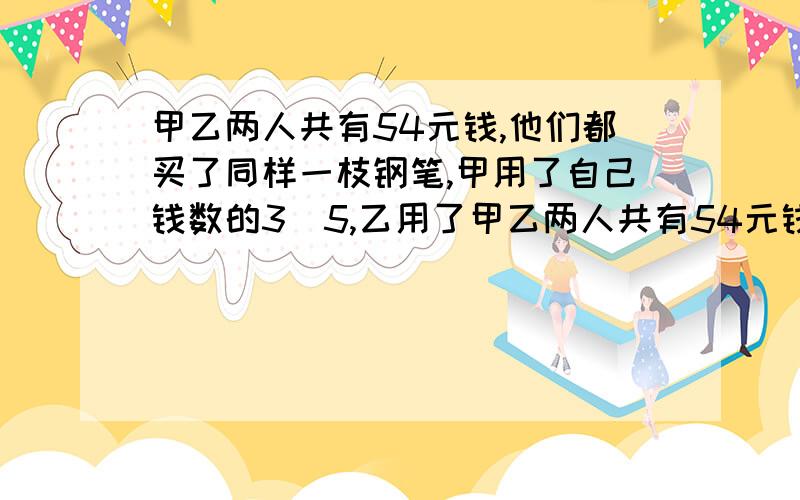 甲乙两人共有54元钱,他们都买了同样一枝钢笔,甲用了自己钱数的3\5,乙用了甲乙两人共有54元钱,他们都买了同样一枝钢笔,甲用了自己钱数的3\5,乙用了自己钱树的3\4.原来两人各有多少元?