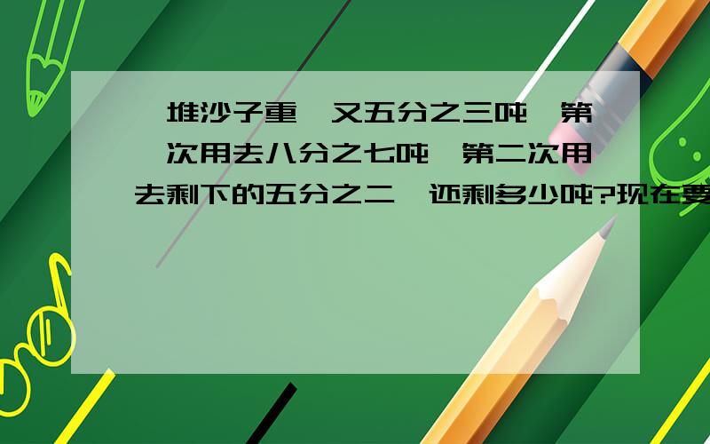 一堆沙子重一又五分之三吨,第一次用去八分之七吨,第二次用去剩下的五分之二,还剩多少吨?现在要写的