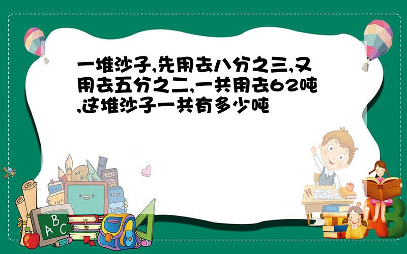 一堆沙子,先用去八分之三,又用去五分之二,一共用去62吨,这堆沙子一共有多少吨