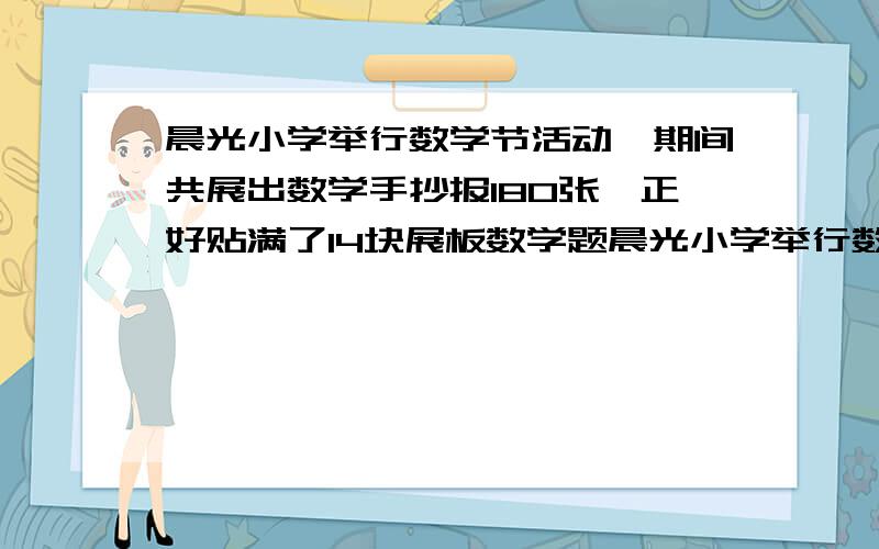 晨光小学举行数学节活动,期间共展出数学手抄报180张,正好贴满了14块展板数学题晨光小学举行数学节活动,期间共展出数学手抄报180张,正好贴满了14块展板,每小展板贴10张,每块大展板贴15张,