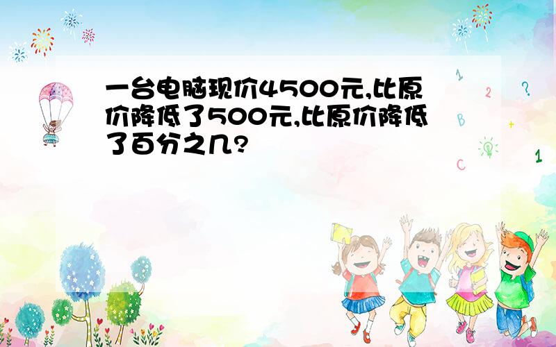 一台电脑现价4500元,比原价降低了500元,比原价降低了百分之几?