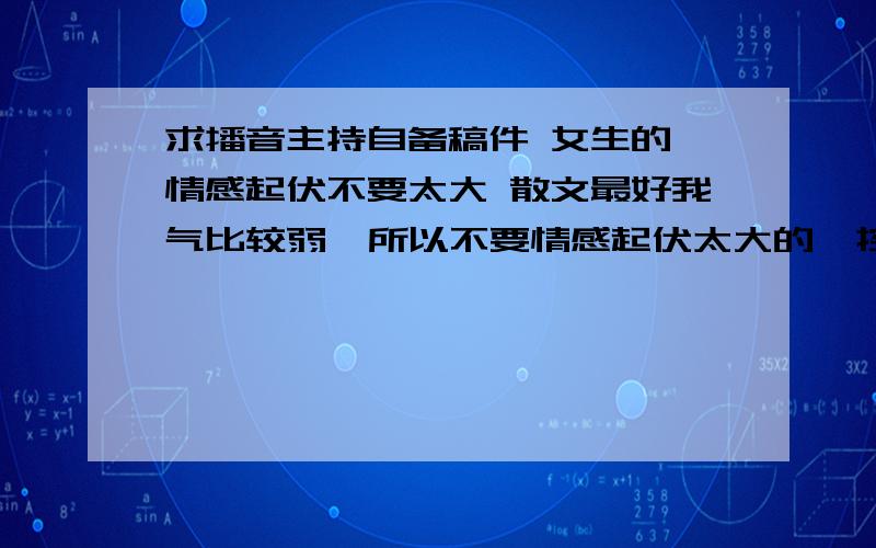 求播音主持自备稿件 女生的 情感起伏不要太大 散文最好我气比较弱  所以不要情感起伏太大的  控制不好  不要名家的 不要伤心的  容易把握的稿件就好