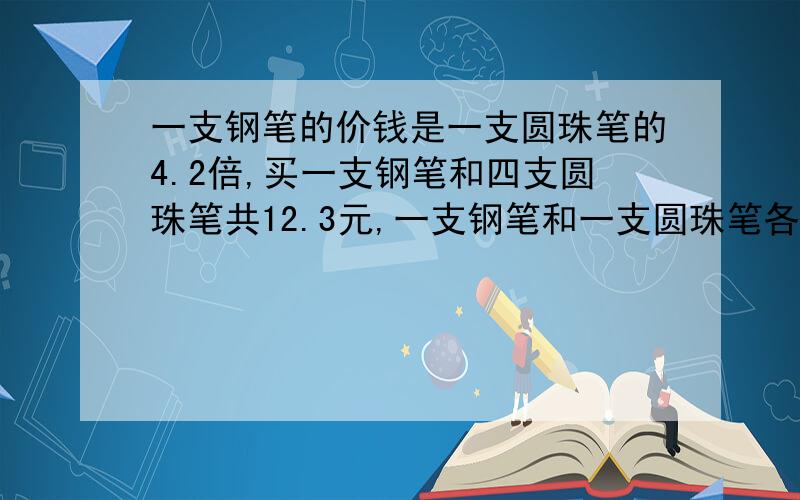 一支钢笔的价钱是一支圆珠笔的4.2倍,买一支钢笔和四支圆珠笔共12.3元,一支钢笔和一支圆珠笔各多少元?要有算式!