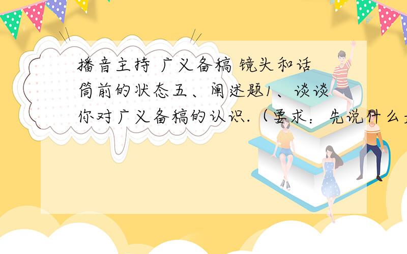 播音主持 广义备稿 镜头和话筒前的状态五、阐述题1、谈谈你对广义备稿的认识.（要求：先说什么是广义备稿,然后展开.）  2、谈谈你对镜头和话筒前的状态和认识.（要求：先说什么是状态