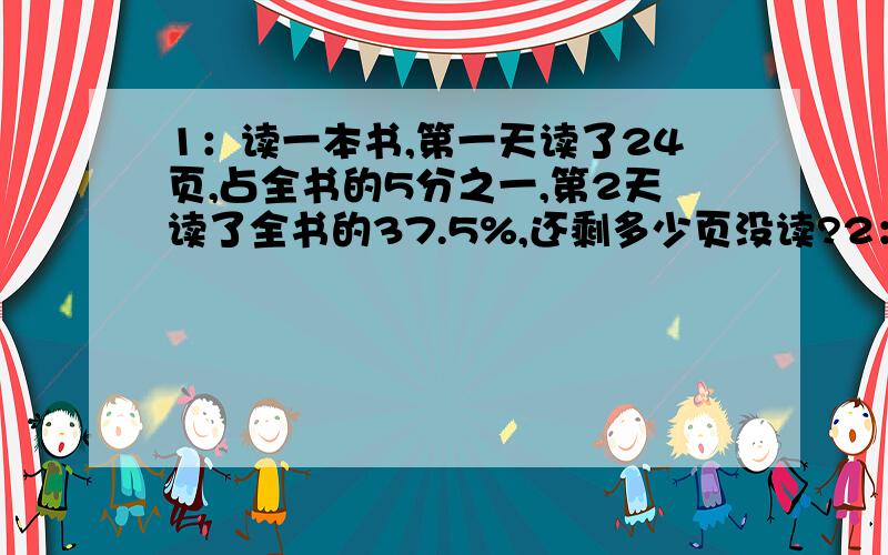 1：读一本书,第一天读了24页,占全书的5分之一,第2天读了全书的37.5%,还剩多少页没读?2：看一本120页的书,第一天看了全书的30%,第2天看了剩下的7分之2,第2天看了多少页?3：一代米,第一周吃了40