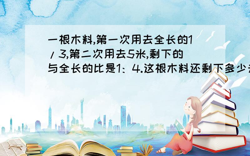 一根木料,第一次用去全长的1/3,第二次用去5米,剩下的与全长的比是1：4.这根木料还剩下多少米?