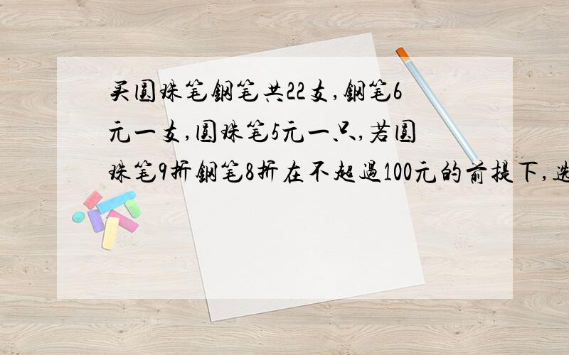 买圆珠笔钢笔共22支,钢笔6元一支,圆珠笔5元一只,若圆珠笔9折钢笔8折在不超过100元的前提下,选一套方案快呀,好记得了诶