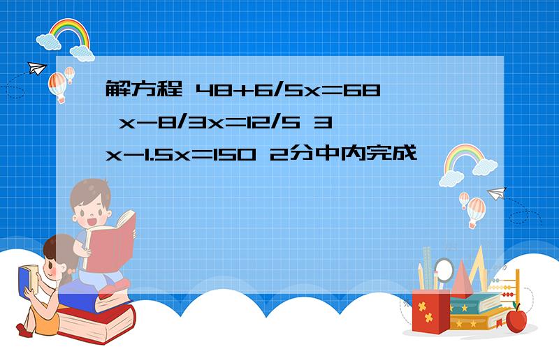 解方程 48+6/5x=68 x-8/3x=12/5 3x-1.5x=150 2分中内完成