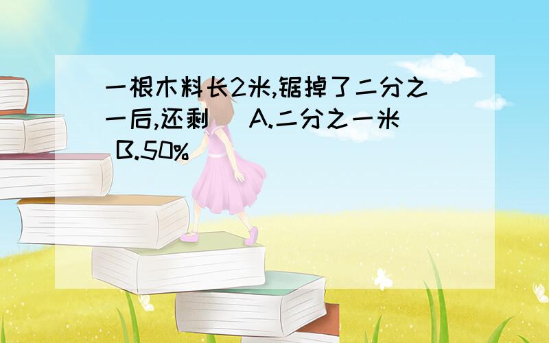 一根木料长2米,锯掉了二分之一后,还剩（ A.二分之一米 B.50%