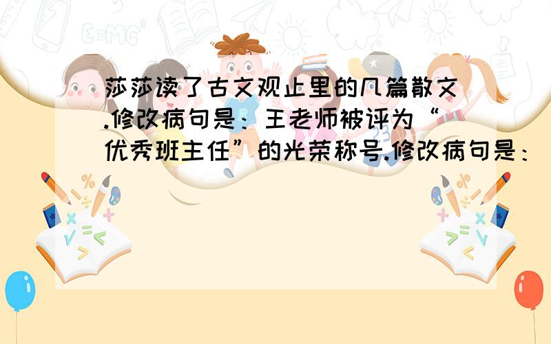 莎莎读了古文观止里的几篇散文.修改病句是：王老师被评为“优秀班主任”的光荣称号.修改病句是：