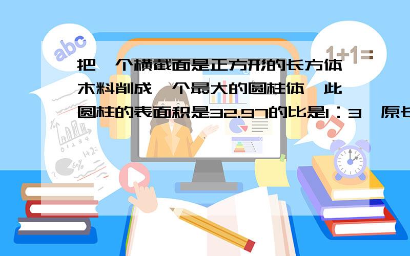 把一个横截面是正方形的长方体木料削成一个最大的圆柱体,此圆柱的表面积是32.97的比是1：3,原长方体体积是多少立方厘米?要简单点不要那么复杂,求你们了,