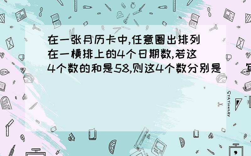 在一张月历卡中,任意圈出排列在一横排上的4个日期数,若这4个数的和是58,则这4个数分别是（）写过程