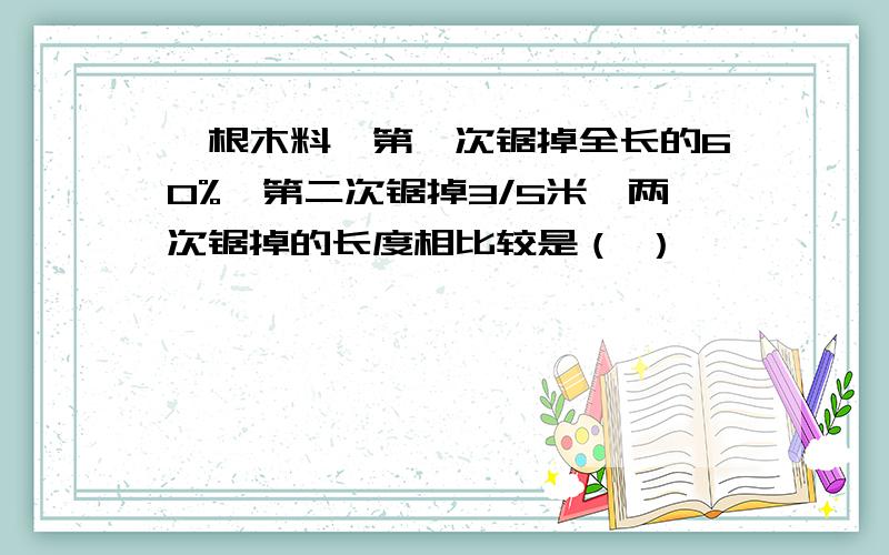 一根木料,第一次锯掉全长的60%,第二次锯掉3/5米,两次锯掉的长度相比较是（ ）