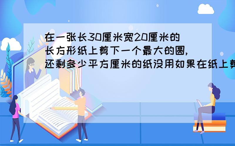 在一张长30厘米宽20厘米的长方形纸上剪下一个最大的圆,还剩多少平方厘米的纸没用如果在纸上剪下一个最大的半圆,还剩多少平方厘米的纸没用