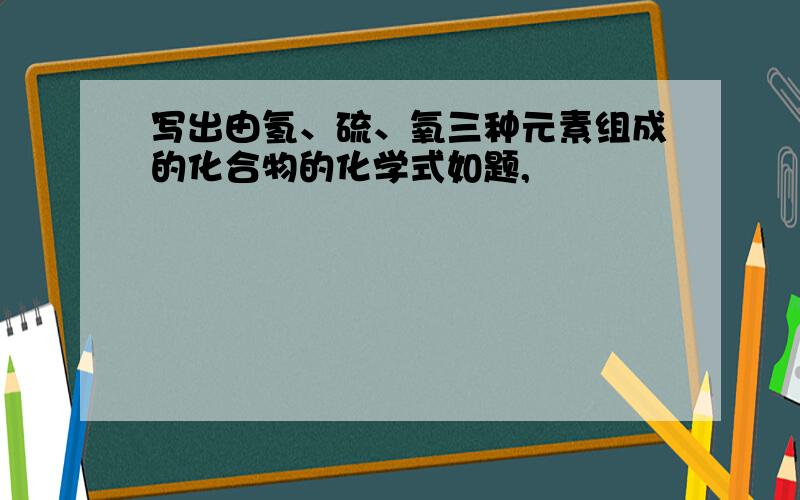 写出由氢、硫、氧三种元素组成的化合物的化学式如题,