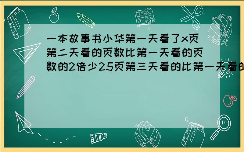 一本故事书小华第一天看了x页第二天看的页数比第一天看的页数的2倍少25页第三天看的比第一天看的一半多42 已知第三天刚好看完这本书.（1）用含有x的式子表示这本书的页数.（2）若x=100,