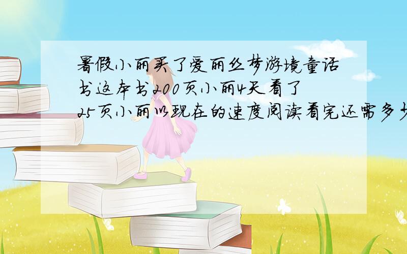 暑假小丽买了爱丽丝梦游境童话书这本书200页小丽4天看了25页小丽以现在的速度阅读看完还需多少天