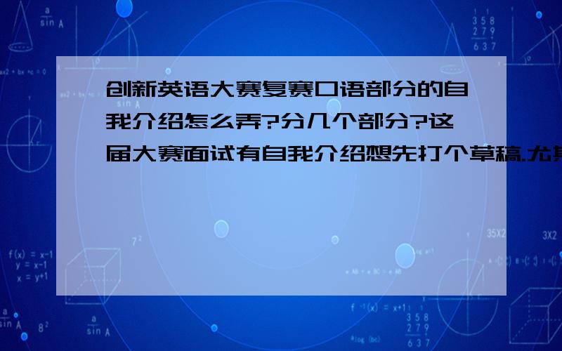 创新英语大赛复赛口语部分的自我介绍怎么弄?分几个部分?这届大赛面试有自我介绍想先打个草稿.尤其是有经验的前辈 都写什么 或者说写哪几个部分啊?再有就是面试时是坐着的还是站着的