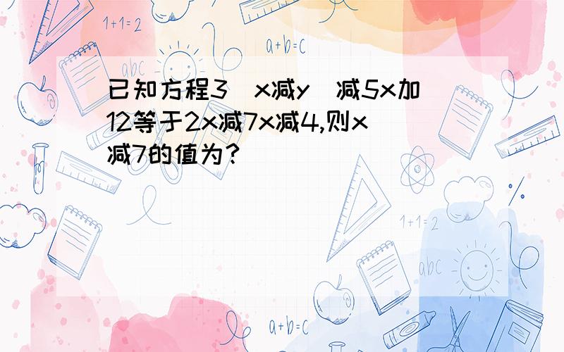 已知方程3(x减y)减5x加12等于2x减7x减4,则x减7的值为?