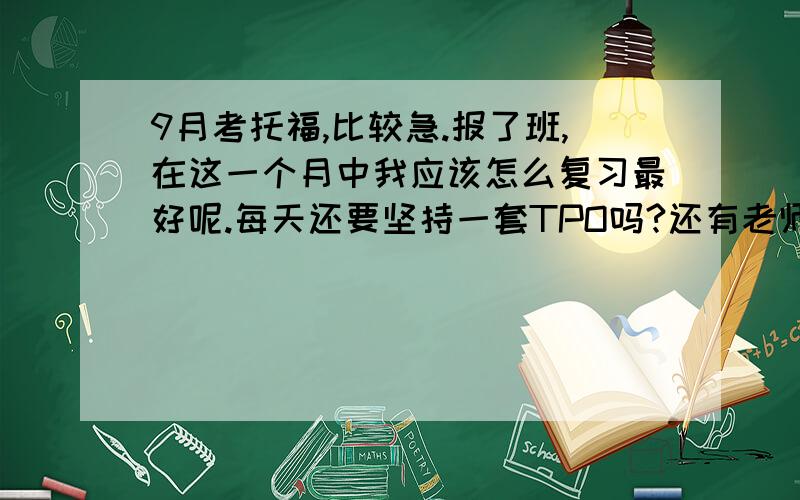 9月考托福,比较急.报了班,在这一个月中我应该怎么复习最好呢.每天还要坚持一套TPO吗?还有老师不知道的若干作业.最后,词汇书我买了4本,缺陷都好多.张红岩词以类记,好像过时了.有什么经验