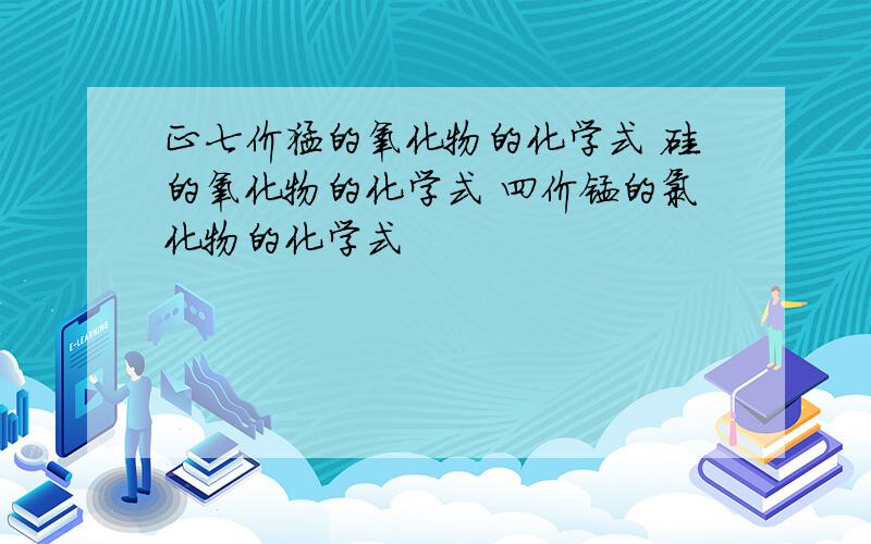 正七价猛的氧化物的化学式 硅的氧化物的化学式 四价锰的氯化物的化学式