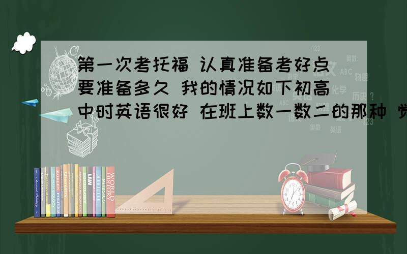 第一次考托福 认真准备考好点要准备多久 我的情况如下初高中时英语很好 在班上数一数二的那种 觉得学英语还是有天赋的 上了大学就把英语完全荒废了 四级只做了真题考五百多 六级裸考