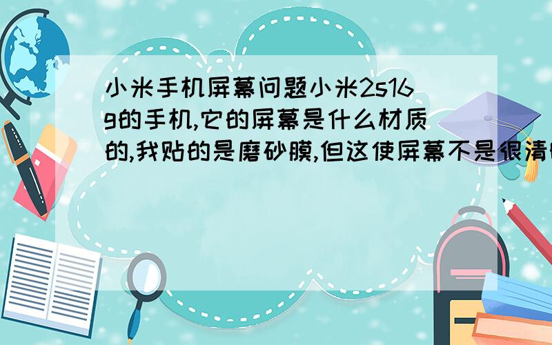 小米手机屏幕问题小米2s16g的手机,它的屏幕是什么材质的,我贴的是磨砂膜,但这使屏幕不是很清晰,而且还能看到屏幕下面一层规则的小点点,高透膜吧手感又特别恶心,        然后一朋友建议不