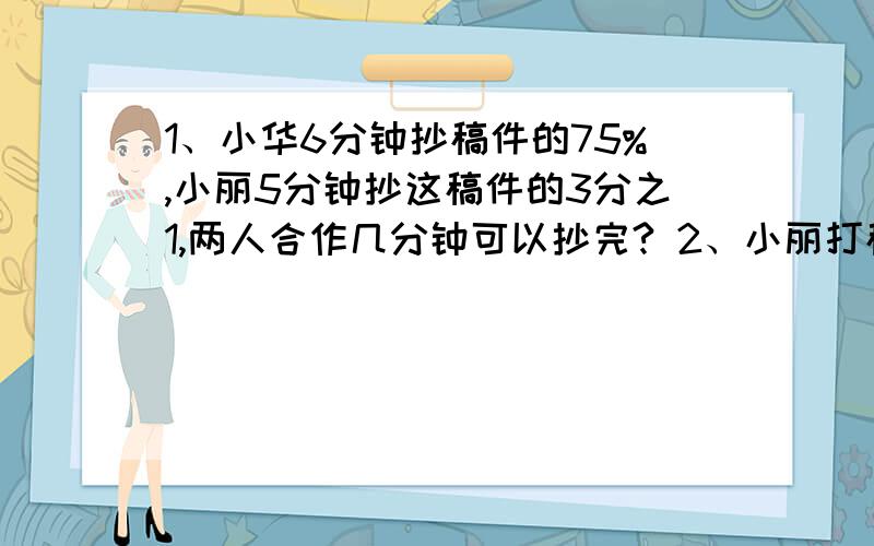 1、小华6分钟抄稿件的75%,小丽5分钟抄这稿件的3分之1,两人合作几分钟可以抄完? 2、小丽打稿件需8时,小明先打稿件75%,剩下的由小李打,要几时才能完成?