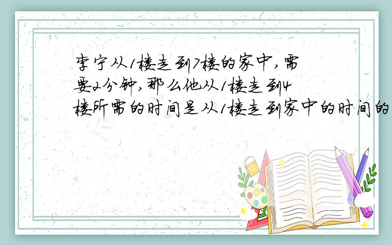 李宁从1楼走到7楼的家中,需要2分钟,那么他从1楼走到4楼所需的时间是从1楼走到家中的时间的几分之几?要算式