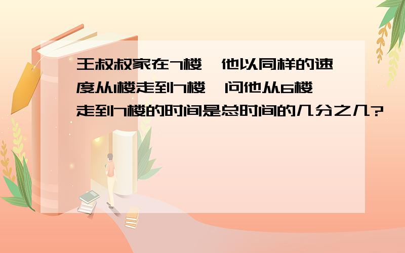 王叔叔家在7楼,他以同样的速度从1楼走到7楼,问他从6楼走到7楼的时间是总时间的几分之几?